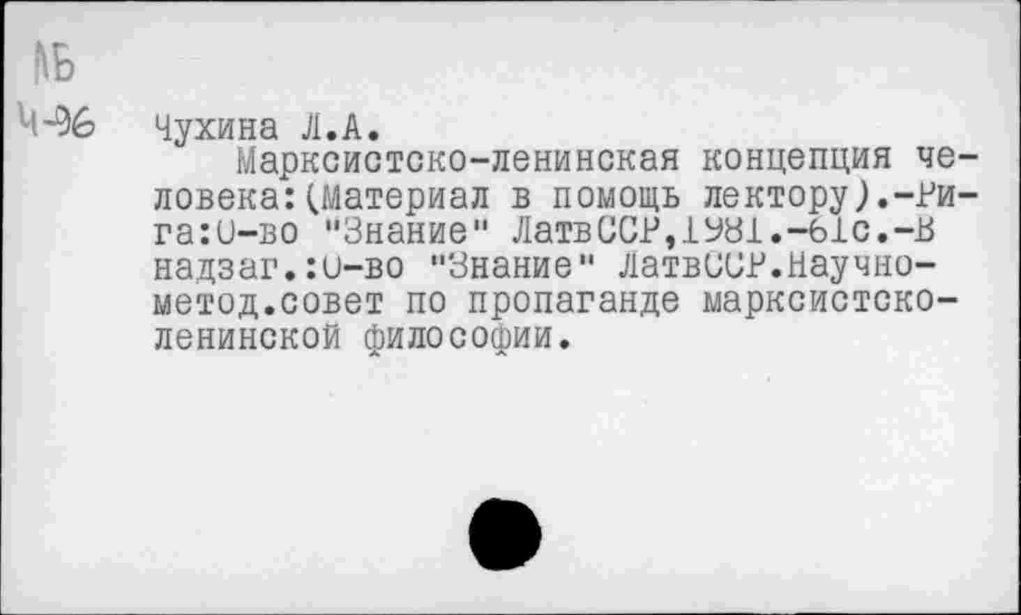 ﻿М-96 Чу хина Л. А.
Марксистско-ленинская концепция человека: (Материал в помощь лектору).-?и-га:и-во "Знание" ЛатвССР,1У81.-61с.-В надзаг.:и-во "Знание" Латвии?.Научно-метод.совет по пропаганде марксистско-ленинской философии.